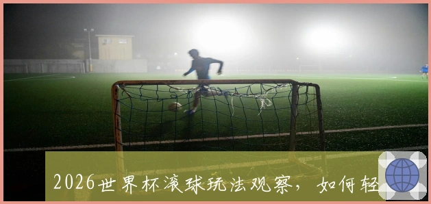 2026世界杯滚球玩法观察,如何轻松上手投注新体验