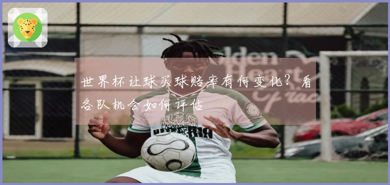 世界杯让球买球赔率有何变化？看各队机会如何评估